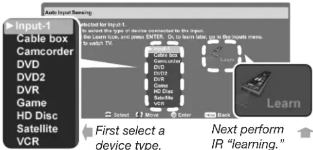 Auto Input Sensing Input-1 Cable box Camcorder DVD DVD2 DVR Game HD Disc Satellite VCR Selected for Input-1. to select the type of device connected to the input. the Learn icon, and press ENTER. Or, to learn later, go to the inputs mens. to watch TV. Select Cable box Camcorder DVD DVD2 DVR Game HD Disc Satellite VCR Learn Select Move Enter Back Learn First select a device type. Next perform IR "learning."