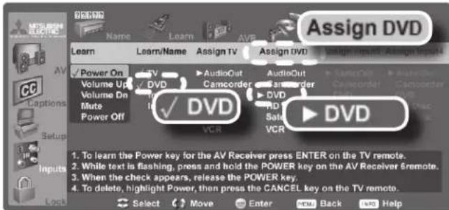 Assign DVD Learn Learn Name Assign TV Assign DVD Power On Volume Up Volume On Mute Power Off ✓ DVD VCR AudioOut Camcorder AudioOut Camcorder DVD HD Sata VCR DVD 1. To learn the Power key for the AV Receiver press ENTER on the TV remote. 2. While text is flashing, press and hold the POWER key on the AV Receiver 6 remote. 3. When the check appears, release the POWER key. 4. To delete, highlight Power, then press the CANCEL key on the TV remote. Select Move Enter Back Help