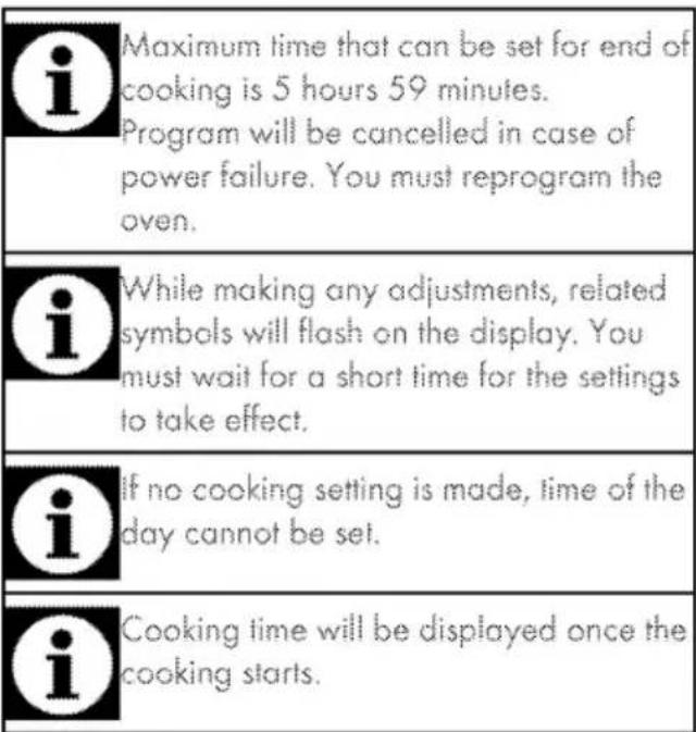 i Maximum time that can be set for end of cooking is 5 hours 59 minutes. Program will be cancelled in case of power failure. You must reprogram the oven. i While making any adjustments, related symbols will flash on the display. You must wait for a short time for the settings to take effect. i If no cooking setting is made, time of the day cannot be set. i Cooking time will be displayed once the cooking starts.