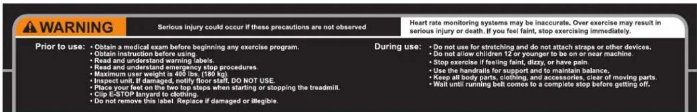 WARNING Serious injury could occur if these precautions are not observed Heart rate monitoring systems may be inaccurate. Over exercise may result in serious injury or death. If you feel faint, stop exercising immediately. Prior to use: • Obtain a medical exam before beginning any exercise program. • Obtain instruction before using. • Read and understand warning labels. • Read and understand emergency stop procedures. • Maximum user weight is 400 lbs. (180 kg). • Inspect unit. If damaged, notify floor staff. DO NOT USE. • Place your feet on the two top steps when starting or stopping the treadmill. • Clip E-STOP lanyard to clothing. • Do not remove this label. Replace if damaged or illegible. During use: • Do not use for stretching and do not attach straps or other devices. • Do not allow children 12 or younger to be on or near machine. • Stop exercise if feeling faint, dizzy, or have pain. • Use the handrails for support and to maintain balance. • Keep all body parts, clothing, and accessories, clear of moving parts. • Wait until running belt comes to a complete stop before getting off.