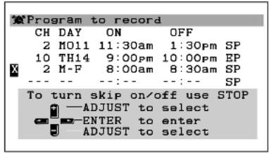 Program to record CH DAY ON OFF 2 M011 11:30am 1:30pm SP 10 TH14 9:00pm 10:00pm EP 2 M-F 8:00am 8:30am SP --- -- --- -- SP To turn skip on/off use STOP —ADJUST to select —ENTER to enter ADJUST to select
