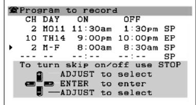Program to record CH DAY ON OFF 2 M011 11:30am 1:30pm SP 10 TH14 9:00pm 10:00pm EP 2 M-F 8:00am 8:30am SP --- --- --- --- SP To turn skip on/off use STOP ADJUST to select ENTER to enter —ADJUST to select