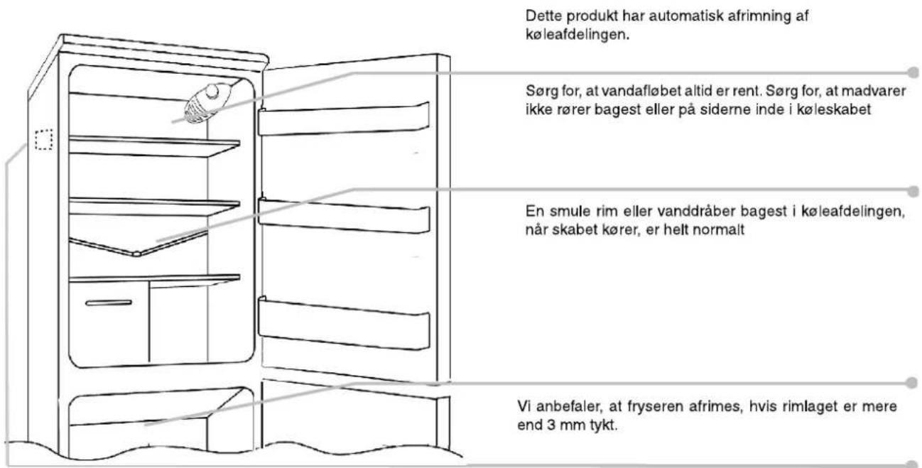 Dette produkt har automatisk afrimning af køleafdelingen. Sørg for, at vandafløbet altid er rent. Sørg for, at madvarer ikke rører bagest eller på siderne inde i køleskabet En smule rim eller vanddråber bagest i køleafdelingen, når skabet kører, er helt normalt Vi anbefaler, at fryseren afrimes, hvis rimlaget er mere end 3 mm tykt.