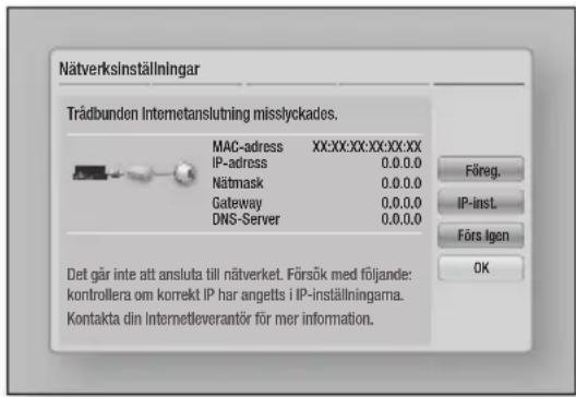 Nätverksinställningar Trädbunden Internetanslutning misslyckades. MAC-adress XX:XX:XX:XX:XX:XX IP-adress 0.0.0.0 Nätmask 0.0.0.0 Gateway 0.0.0.0 DNS-Server 0.0.0.0 Det går inte att ansluta till näverket. Försök med följande: kontrollera om korrekt IP har angetts i IP-inställningarna. Kontakta din Internetleverantör för mer information.