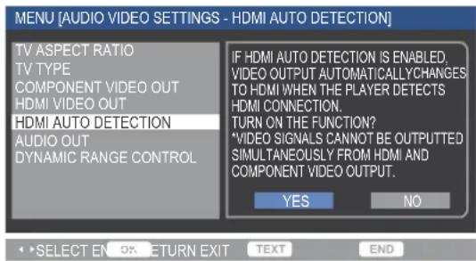MENU [AUDIO VIDEO SETTINGS - HDMI AUTO DETECTION] TV ASPECT RATIO TV TYPE COMPONENT VIDEO OUT HDMI VIDEO OUT HDMI AUTO DETECTION AUDIO OUT DYNAMIC RANGE CONTROL IF HDMI AUTO DETECTION IS ENABLED, VIDEO OUTPUT AUTOMATICALLYCHANGES TO HDMI WHEN THE PLAYER DETECTS HDMI CONNECTION. TURN ON THE FUNCTION? *VIDEO SIGNALS CANNOT BE OUTPUTTED SIMULTANEOUSLY FROM HDMI AND COMPONENT VIDEO OUTPUT. YES NO SELECT EN OK RETURN EXIT TEXT END