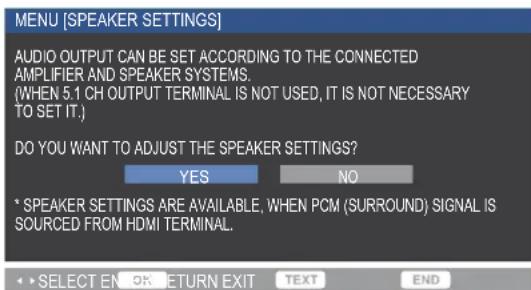 MENU [SPEAKER SETTINGS] AUDIO OUTPUT CAN BE SET ACCORDING TO THE CONNECTED AMPLIFIER AND SPEAKER SYSTEMS. (WHEN 5.1 CH OUTPUT TERMINAL IS NOT USED, IT IS NOT NECESSARY TO SET IT.) DO YOU WANT TO ADJUST THE SPEAKER SETTINGS? YES NO * SPEAKER SETTINGS ARE AVAILABLE, WHEN PCM (SURROUND) SIGNAL IS SOURCED FROM HDMI TERMINAL. SELECT EN OK RETURN EXIT TEXT END