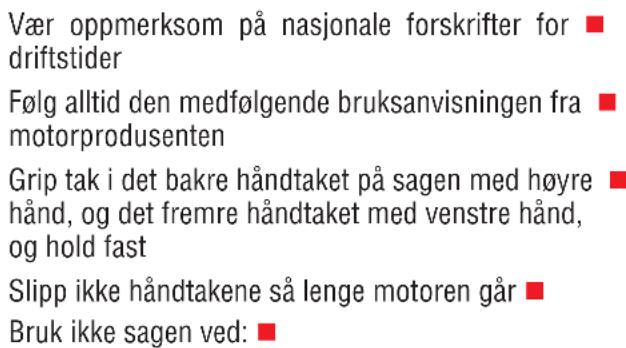 Vær oppmerksom på nasjonale forskrifter for driftstider Følg alltid den medfølgende bruksanvisningen fra motorprodusenten Grip tak i det bakre håndtaket på sagen med høyre hånd, og det fremre håndtaket med venstre hånd, og hold fast Slipp ikke håndtakene så lenge motoren går Bruk ikke sagen ved:
