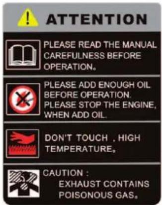 ATTENTION PLEASE READ THE MANUAL CAREFULNESS BEFORE OPERATION. PLEASE ADD ENOUGH OIL BEFORE OPERATION. PLEASE STOP THE ENGINE, WHEN ADD OIL. DON'T TOUCH , HIGH TEMPERATURE. CAUTION : EXHAUST CONTAINS POISONOUS GAS.