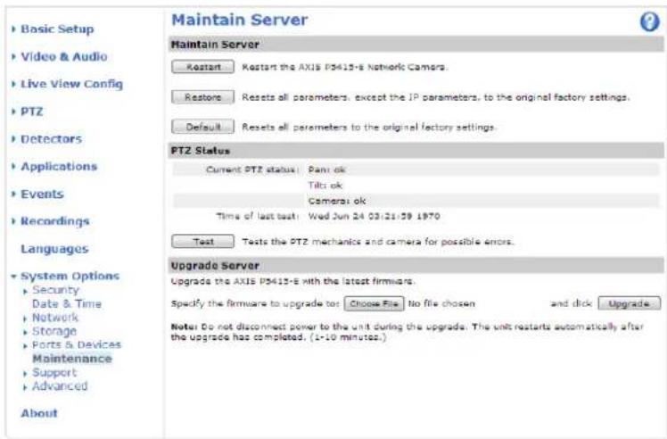 Maintain Server Maintain Server Restart Restart the AXIS P3415-E Network Camers. Restone Resets all parameters, except the IP parameters, to the original factory settings. Default Resets all parameters to the original factory settings. PTZ Status Current PTZ status: Pant ok Tilti ok Camera1 ok Time of last test: Wed Jun 24 03:21:39 1970 Test Tests the PTZ mechanics and camera for possible errors. Upgrade Server Upgrade the AXIS P3415-E with the latest firmware. Specify the firmware to upgrade to Choose File No file chosen and click Upgrade Note Do not disconnect power to the unit during the upgrade. The unit restarts automatically after the upgrade has completed. (1-10 minutes.) Basic Setup Video & Audio Live View Config PTZ Detectors Applications Events Recordings Languages System Options Security Date & Time Network Storage Ports & Devices Maintenance Support Advanced About
