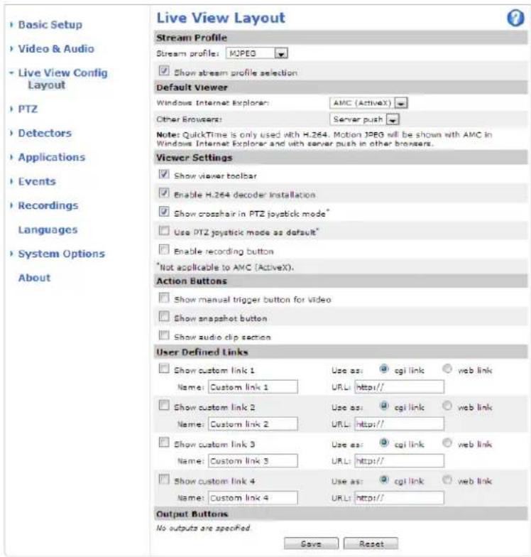 Live View Layout Stream Profile Stream profile: MOPEG Show stream profile selection Default Viewer Windows Internet Explorer: AMC (ActiveX) Other Browser: Server push Notes: QuickTime is only used with H.264. Motion JPEG will be shown with AMC in Windows Internet Explorer and with server push in other browsers. Viewer Settings Show viewer toolbar Enable H.264 decoder installation Show crosshair in PTZ joystick mode* Use PTZ joystick mode as default* Enable recording button *Not applicable to AMC (ActiveX). Action Buttons Show manual trigger button for video Show snapshot button Show audio clip section User Defined Links Show custom link 1 Use as: cgi link web link Name: Custom link 1 URL: http:// Show custom link 2 Use as: cgi link web link Name: Custom link 2 URL: http:// Show custom link 3 Use as: cgi link web link Name: Custom link 3 URL: http:// Show custom link 4 Use as: cgi link web link Name: Custom link 4 URL: http:// Output Buttons No outputs are specified Save Reset
