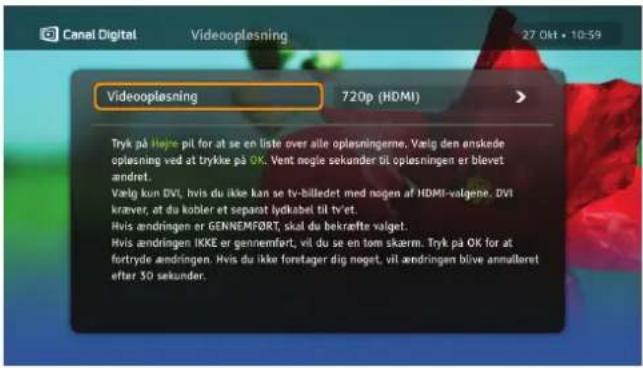 Canal Digital Videooplesning 27 Okt • 10:59 Videooplesning 720p (HDMI) Tryk på Højke pil for at se en liste over alle oplesningerne. Vælg den enskede oplesning ved at trykke på OK. Vent mogle sekunder BI oplesningen er blevet andret. Vælg kun DVL, hvis du ikke kan se tv-billedet med nogen af HDMI-valgene. DVL kræver, at du kobler et separat lydkabel til tv-et. Hvis andringen er GENNEMF∅RT, skal du bekræfte valget. Hvis andringen IKKE er gennemfert, vil du se en tom skærm. Tryk på OK for at fortryde andringen. Hvis du ikke forretager dig noget, vil andringen blive annuloret efter 30 sekunder.