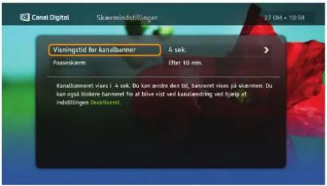 Canal Digital Skærmindstillinger 27 Okt • 10:58 Visningstid for kanalbanner 4 sek. Pauseskærm Efter 10 min. Kanalbanneret vises i 4 sek. Du kan ændre den tid, banneret vises på skærmen. Du kan også blokere banneret fra at blive vist ved kanalændring ved hjælp af indstillingen Deaktiveret.