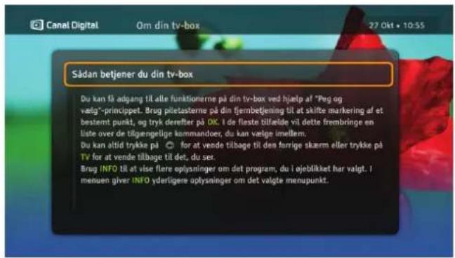 Canal Digital Om din tv-box 27 Okt • 10:55 Sådan betjener du din tv-box Du kan få adgang til alle funktionerne på din tv-box ved hjælp af "Peg og valg"-princippet. Brug piletasterne på din fjembetjening til at skilte markering af et bestemt punkt, og tryk derefter på OK. I de fleste tilfælde vil dette frembringe en liste over de tilgengelige kommandoer, du kan vælge imellem. Du kan åtid trykke på for at vende tilbage til den forrige skærm eller trykke på TV for at vende tilbage til det, du ser. Brug INFO til at vise flere oplysninger om det program, du i ojeblikket har valgt. I menuen giver INFO yderligere oplysninger om det valgte menupunkt.