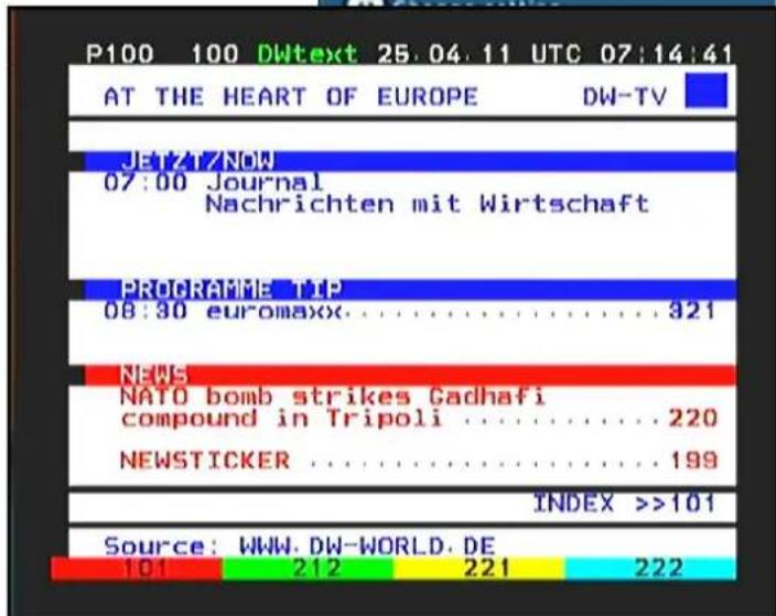P100 100 DWtext 25.04.11 UTC 07:14:41 AT THE HEART OF EUROPE DW-TV Jenzt/Now 07:00 Journal Nachrichten mit Wirtschaft PROGRAMME TIP 08:30 euromaxx....321 NEWS NATO bomb strikes Cadhafi compound in Tripoli....220 NEWSTICKER....199 INDEX >>101 Source: WWW.DW-WORLD.DE 101 212 221 222