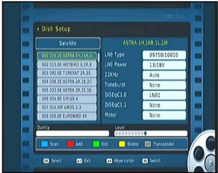 • Dish Setup Satellite 001 019.2E ASTRA 1H,1KR.1L 002 013.0E HOTBIRD 6.7A.8 003 042.0E TURKSAT 2A.3A 004 028.2E ASTRA 2A.2B.2D 005 023.5E ASTRA 3A.1E.1G 006 004.8E SIRIUS 4 007 004.0W AMOS 2.3 008 009.0E EUROBIRD 9A ASTRA 1H,1KR.1L.1M LNB Type 09750/10600 LNB Power 13/18V 22KHz Auto Toneburst None DiSEqC1.0 LNB1 DiSEqC1.1 None Motor None Quality Level Scan Add Edit Delete Transponder Select Exit Move cursor Switch