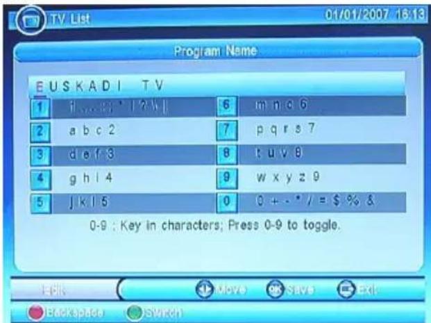 Program Name EUSKADI TV 1 if i a b c 2 6 m n o 6 2 a b c 2 7 p q r s 7 3 d e f 3 8 t u v 8 4 g h l 4 9 w x y z 9 5 j k l 5 0 0 + - * / = $ % & 0-9 : Key in characters; Press 0-9 to toggle. Edit Move Save Exit Backspace Switch