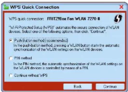 WPS Quick Connection WPS quick connection: FRITZ9Box Fan WLAN 7270-8 "Wi-Fi Protected Setup (WPS)" automate the secure connection of WLAN devices. Select one of the following options, then click, "Continue". ● Push Button method (recommended) In the push-button method, pressing a W/LAN button starts the automatic synchronization of the WLAN settings on the WLAN devices. ○ PIN method In the PIN method, the automatic synchronization of the WLAN settings on the WLAN devices is controlled by means of a PIN. ○ Continue without WPS Back Continue