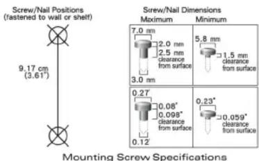 Screw/Nail Positions (fastened to wall or shelf) 9.17 cm (3.61°) Mounting Screw Specifications Screw/Nail Dimensions Maximum Minimum 7.0 mm 2.0 mm 2.5 mm clearance from surface 5.8 mm 1.5 mm clearance from surface 3.0 mm 0.27 0.08" 0.098" clearance from surface 0.12 0.23" -0.059" clearance from surface
