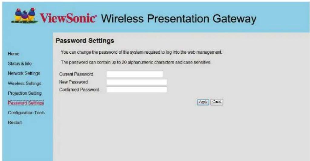 ViewSonic® Wireless Presentation Gateway Password Settings You can change the password of the system required to log into the web management. The password can contain up to 20 alphanumeric characters and case sensitive. Current Password New Password Confirmed Password Apply Cancel Home Status & Info Network Settings Wireless Settings Projection Setting Password Settings Configuration Tools Restart