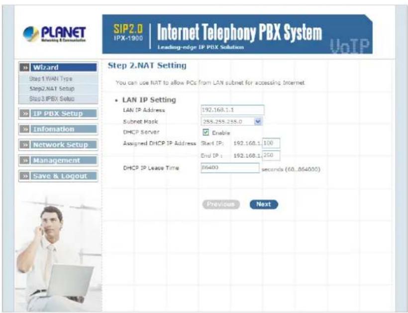 PLANET SIP2.0 IPX-1900 | Internet Telephony PBX System Leading-edge IP PBX Solution Wizard Step 1.WAN Type Step2.NAT Setup Step3.IPBX Setup IP PBX Setup Information Network Setup Management Save & Logout Step 2.NAT Setting You can use NAT to allow PCs from LAN subnet for accessing Internet LAN IP Setting LAN IP Address 192.168.1.1 Subset Mask 255.255.255.0 DHCP Server Enable Assigned DHCP IP Address Start (P): 192.168.1.100 End IP: 192.168.1.250 DHCP IP Lease Time 06400 seconds (60..064000) Previous Next