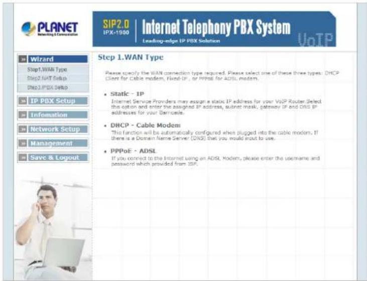 PLANET Internet Telephony PBX System SIP2.0 IPX-1900 Leading-edge IP PBX Solution VoTP Wizard Step1.WAN Type Step2.NAT Setup DNS3.IPDX Setup IP PBX Setup Information Network Setup Management Save & Logout Step 1.WAN Type Please specify the WAN connection type required. Please select one of these three types: DHCP Client for Cable modem, Fixed-IP, or PPPoE for ADSL modem. Static - IP Internet Service Providers may assign a static IP address for your VoIP Router. Select this option and enter the assigned IP address, subnet mask, gateway IP and DNS IP addresses for your Demecals. DHCP - Cable Modem This function will be automatically configured when plugged into the cable modem. If there is a Domain Name Server (DNS) that you would input to use. PPPoE - ADSL If you connect to the Internet using an ADSL Modem, please enter the username and password which provided from ISP.
