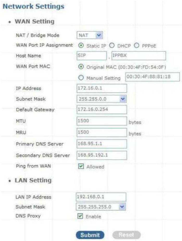 Network Settings • WAN Setting NAT / Bridge Mode NAT WAN Port IP Assignment Static IP DHCP PPPoE Host Name SIP IPPBX WAN Port MAC Original MAC (00:30:4F:FD:54:0F) Manual Setting 00:30:4F:88:81:18 IP Address 172.16.0.1 Subnet Mask 255.255.0.0 Default Gateway 172.16.0.254 MTU 1500 bytes MRU 1500 bytes Primary DNS Server 168.95.1.1 Secondary DNS Server 168.95.192.1 Ping from WAN Allowed • LAN Setting LAN IP Address 192.168.0.1 Subnet Mask 255.255.255.0 DNS Proxy Enable Submit Reset