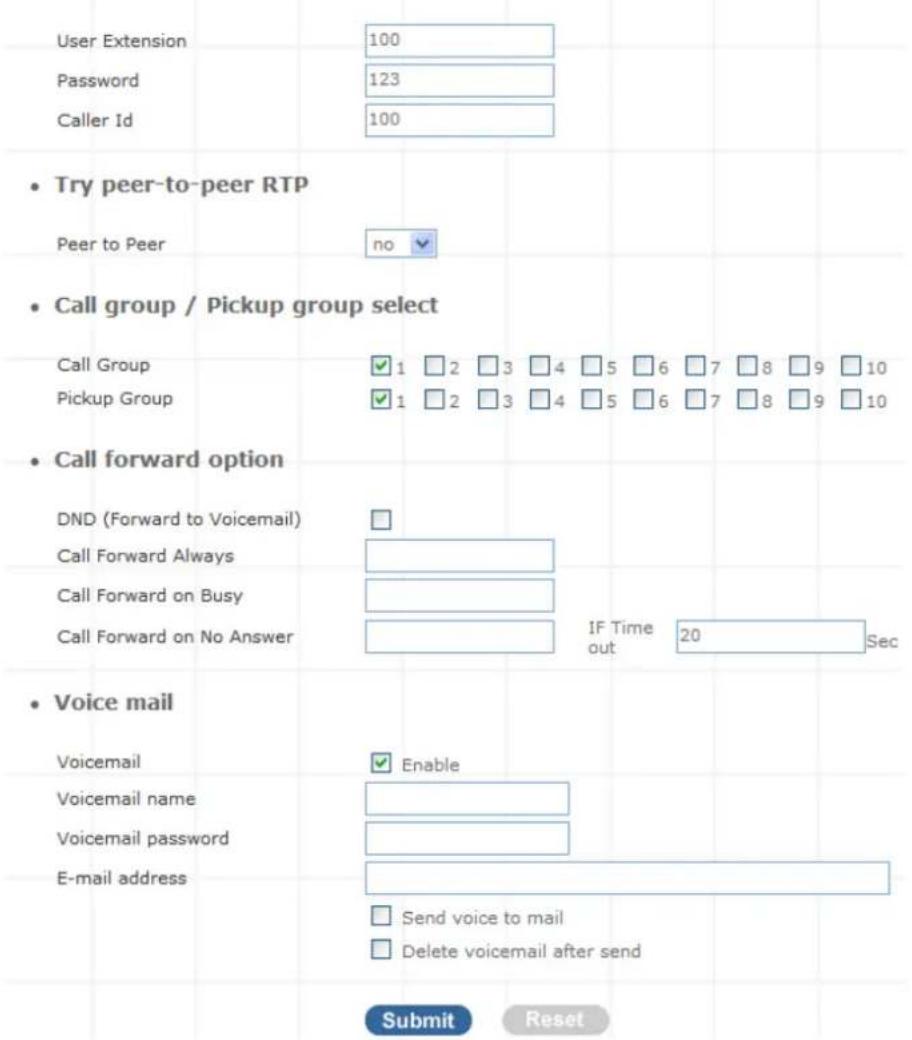 User Extension Password Caller Id 100 123 100 • Try peer-to-peer RTP Peer to Peer no • Call group / Pickup group select Call Group Pickup Group ✓ 1 □ 2 □ 3 □ 4 □ 5 □ 6 □ 7 □ 8 □ 9 □ 10 ✓ 1 □ 2 □ 3 □ 4 □ 5 □ 6 □ 7 □ 8 □ 9 □ 10 • Call forward option DND (Forward to Voicemail) Call Forward Always Call Forward on Busy Call Forward on No Answer IF Time out 20 Sec • Voice mail Voicemail Voicemail name Voicemail password E-mail address Enable Send voice to mail Delete voicemail after send Submit Reset