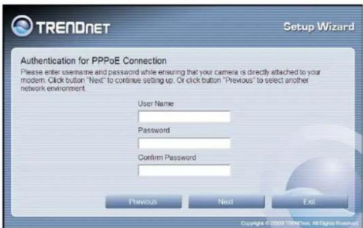 TRENDNET Setup Wizard Authentication for PPPoE Connection Please enter username and password while ensuring that your camera is directly attached to your modem. Click button "Next" to continue setting up. Or click button "Previous" to select another network environment. User Name Password Confirm Pa…