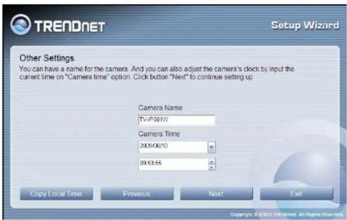 TRENDNET Setup Wizard Other Settings You can have a name for the camera. And you can also adjust the camera's clock by input the current time on "Camera time" option. Click button "Next" to continue setting up. Camera Name TV-IP501W Camera Time 2009/06/10 09:53:55 Copy Local Time Previous Next Exit…