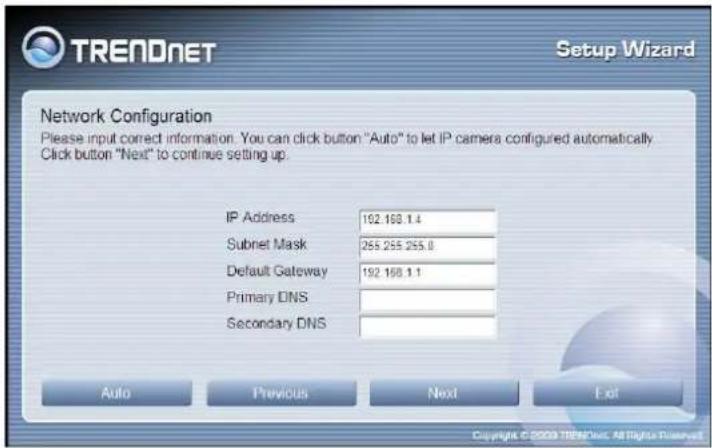 TRENDNET Setup Wizard Network Configuration Please input correct information. You can click button "Auto" to let IP camera configured automatically Click button "Next" to continue setting up. IP Address 192.168.1.4 Subnet Mask 255.255.255.0 Default Gateway 192.168.1.1 Primary DNS Secondary DNS Auto…