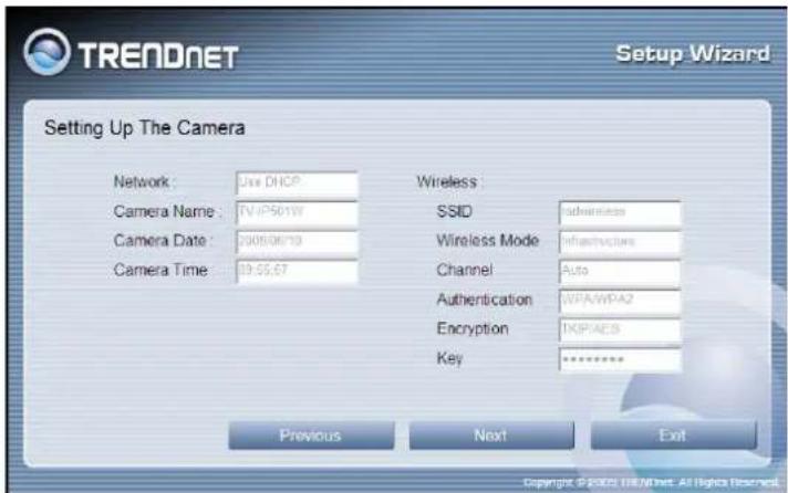 TRENDNET Setup Wizard Setting Up The Camera Network: Use DHCP Camera Name: TV/IP501W Camera Date: 2008/06/19 Camera Time: 19:55:67 Wireless: SSID adherence Wireless Mode infrastructure Channel Auto Authentication WPA/WPA2 Encryption TKPAES Key ****** Previous Next Exit Copyright © 2008 TRENDNET. All…