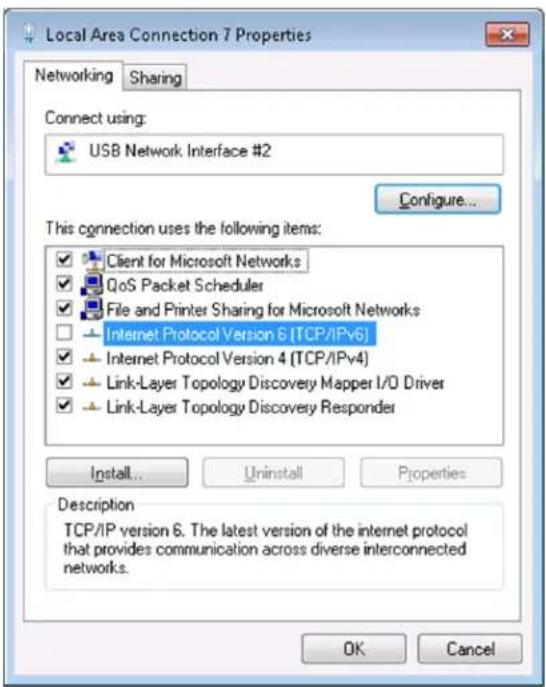 Local Area Connection 7 Properties Networking Sharing Connect using: USB Network Interface #2 Configure... This connection uses the following items: ✓ Client for Microsoft Networks ✓ QoS Packet Scheduler ✓ File and Printer Sharing for Microsoft Networks ☐ Internet Protocol Version 6 (TCP/IPv6) ✓ Internet Protocol Version 4 (TCP/IPv4) ✓ Link-Layer Topology Discovery Mapper I/O Driver ✓ Link-Layer Topology Discovery Responder Install... Uninstall Properties Description TCP/IP version 6. The latest version of the internet protocol that provides communication across diverse interconnected networks. OK Cancel