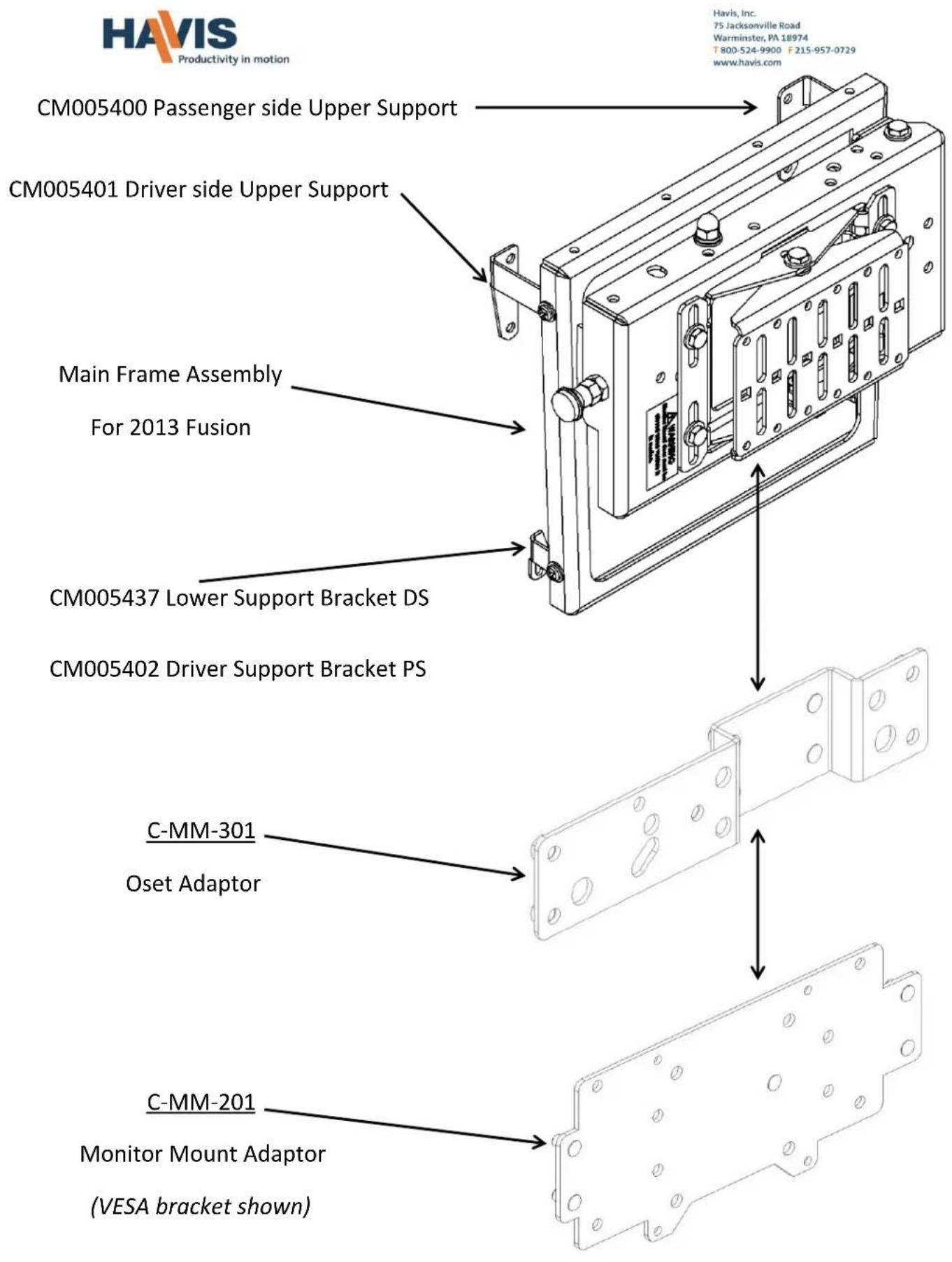 HAVIS Productivity in motion CM005400 Passenger side Upper Support CM005401 Driver side Upper Support Main Frame Assembly For 2013 Fusion CM005437 Lower Support Bracket DS CM005402 Driver Support Bracket PS C-MM-301 Oset Adaptor C-MM-201 Monitor Mount Adaptor (VESA bracket shown) Havis, Inc. 75 Jacksonville Road Warminster, PA 18974 T 800-524-9900 F 215-957-0729 www.havis.com