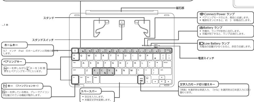 磁石部 Standa Connect/Power ランプ ● 9.7 インチ iPad のホームボタンと同様の場合は ● 電源をオンにと、約 3 秒間点灯します。 Battery ランプ ● 充電中、ランプが赤色に点灯します。 ● 反動が元子すると、ランプは減灯します。 Low Battery ランプ 灯電圧の容量が少なくなると、赤色で点灯します。 電源スイッチ Home 奔ー ペアリングキー キー（ファンクションキー） キーを排している際は、グレーでアイコン が記載されている機能が動作します。 スペースバー ● 空白を入力します。 ● 未確定文字を呈換します。 文字入力モード切り替えキー [英語] を選択時は英語入力、「かな」を選択時は日本語入力に切り 替わります。