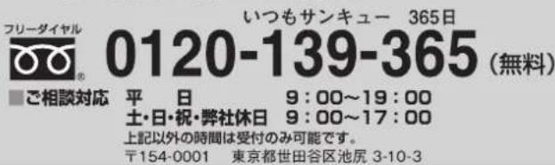 フリータイヤル 0120-139-365 (無料) いつもサンキュー 365日 平 日 9:00~19:00 土・日・祝・弊社休日 9:00~17:00 上記以外の時間は受付のみ可能です。 〒154-0001 東京都世田谷区池尻 3-10-3