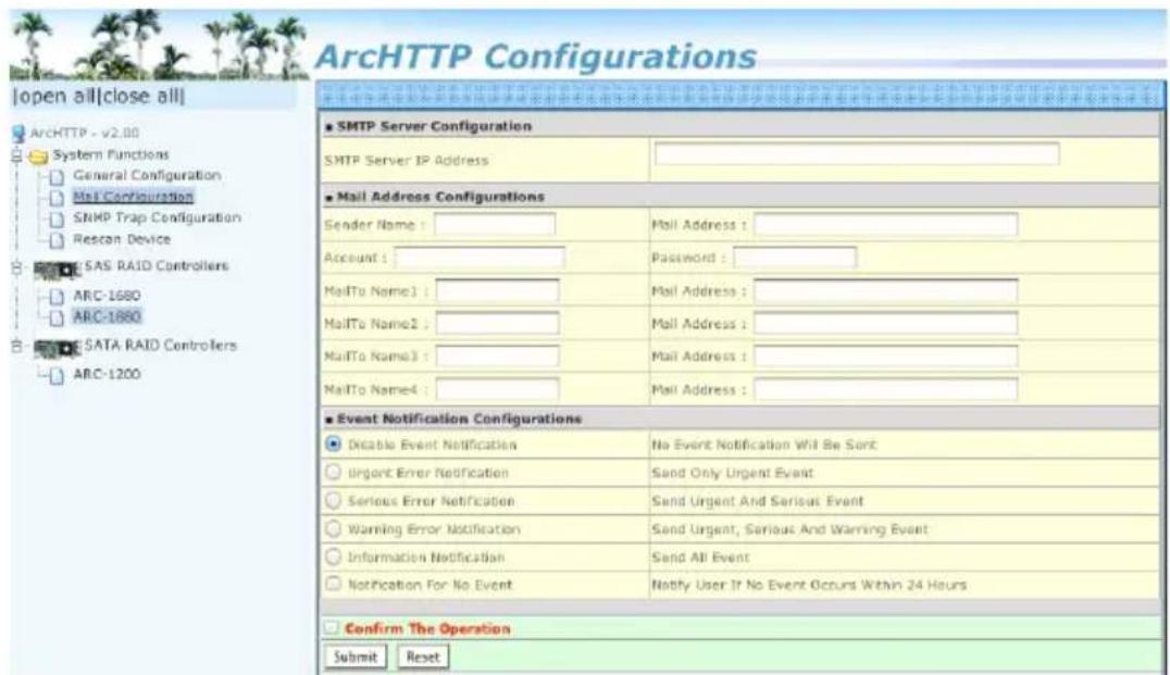 ArcHTTP Configurations Open all|close all| ArchHTTP - v2.00 System Functions General Configuration Mail Configuration SNMP Trap Configuration Rescon Device SAS RAID Controllers ARC-1680 ARC-1880 SATA RAID Controllers ARC-1200 SMTP Server Configuration SMTP Server IP Address Mail Address Configurations Sender Name : Mail Address : Account : Password : MailTo Name1 : Mail Address : MailTo Name2 : Mail Address : MailTo Name3 : Mail Address : MailTo Name4 : Mail Address : Event Notification Configurations Disable Event Notification No Event Notification Will Be Sort Urgent Error Notification Send Only Urgent Event Serious Error Notification Send Urgent And Serious Event Warning Error Notification Send Urgent, Serious And Warning Event Information Notification Send All Event Notification For No Event Notify User If No Event Occurs Within 24 Hours Confirm The Operation Submit Reset