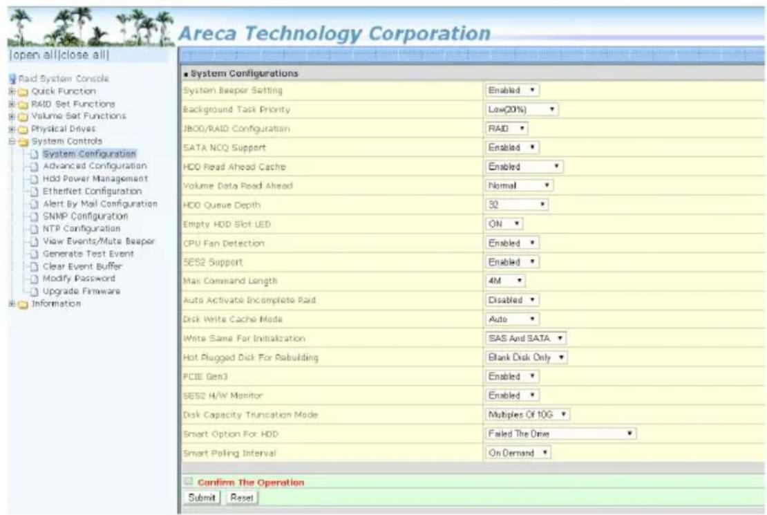Areca Technology Corporation [open all|close all] Paid System Console Quick Function RAID Set Functions Volume Set Functions Physical Drives System Controls System Configuration Advanced Configuration Hold Power Management EtherNet Configuration Alert By Mail Configuration SNMP Configuration NTP Configuration View Events/Mute Beaper Generate Test Event Clear Event Buffer Modify Password Upgrade Firmware Information System Configurations System Besper Setting Enabled ▼ Background Task Priority Low(20%) ▼ JBOO/RAID Configuration RAID ▼ SATA NCQ Support Enabled ▼ HDD Read Ahead Cache Enabled ▼ Volume Data Read Ahead Normal ▼ HDD Queue Depth 30 ▼ Empty HDD Slot LED ON ▼ CPU Fan Detection Enabled ▼ SES2 Support Enabled ▼ Max Command Length 4M ▼ Auto Activate Incomplete Raid Disabled ▼ Disk Write Cache Mode Auto ▼ Write Same For Initialization SAS And SATA ▼ Hot Plugged Disk For Rebuilding Blank Disk Only ▼ PCIE Gen3 Enabled ▼ SES2 H/W Monitor Enabled ▼ Disk Capacity Truncation Mode Multiples Of 10G ▼ Smart Option For HDD Failed The Drive ▼ Smart Poling Interval On Demand ▼ Confirm The Operation Submit Reset