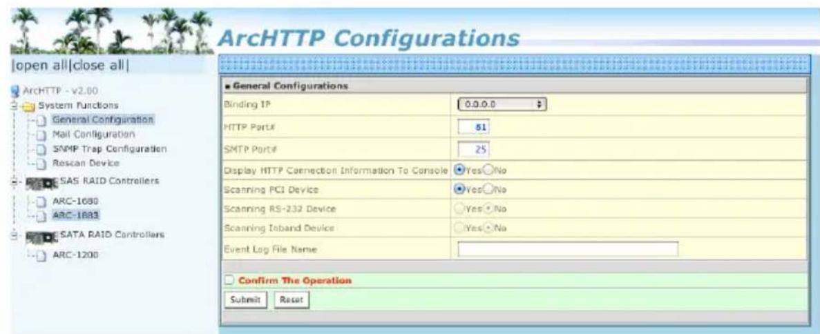 ArchHTTP Configurations open all|close all| ArchHTTP - v2.00 System Functions General Configuration Mail Configuration SNMP Trap Configuration Rescan Device SAS RAID Controllers ARC-1680 ARC-1683 SATA RAID Controllers ARC-1200 ■ General Configurations Binding IP 0.0.0.0 HTTP Port#: 51 SMTP Port#: 25 Display HTTP Connection Information To Console Yes No Scanning PCI Device Yes No Scanning RS-232 Device Yes No Scanning Inband Device Yes No Event Log File Name Confirm The Operation Submit Reset