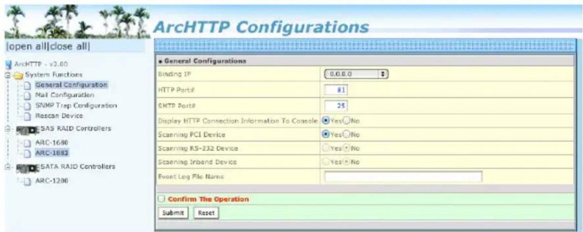 ArcHTTP Configurations [open all]close all ArcHTTP - v2.00 System Functions General Configuration Mail Configuration SNMP Trap Configuration Rescan Device SAS RAID Controllers ARC-1680 ARC-1893 SATA RAID Controllers ARC-1200 General Configurations Binding IP 0.0.0.0 HTTP Port#: 81 SMTP Port#: 25 Display HTTP Connection Information To Console: Yes □No Scanning PCI Device: Yes □No Scanning RS-232 Device: Yes □No Scanning Inband Device: Yes □No Event Log File Name: Confirm The Operation Submit Reset