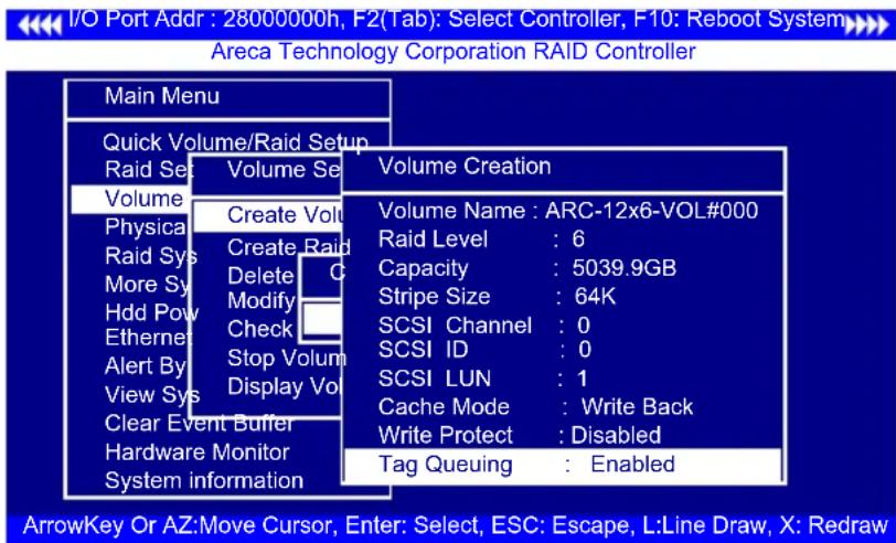 I/O Port Addr : 28000000h, F2(Tab): Select Controller, F10: Reboot System Areca Technology Corporation RAID Controller Main Menu Quick Volume/Raid Setup Raid Set Volume Se Volume Creation Volume Create Vol Physical Create Va Raid Sys Create Raid More Sy Delete C Hdd Pow Modify Ethernet Check Alert By Stop Volum View Sys Display Vol Clear Event Buffer Hardware Monitor System information Volume Name : ARC-12x6-VOL#000 Raid Level : 6 Capacity : 5039.9GB Stripe Size : 64K SCSI Channel : 0 SCSI ID : 0 SCSI LUN : 1 Cache Mode : Write Back Write Protect : Disabled Tag Queuing : Enabled ArrowKey Or AZ:Move Cursor, Enter: Select, ESC: Escape, L:Line Draw, X: Redraw