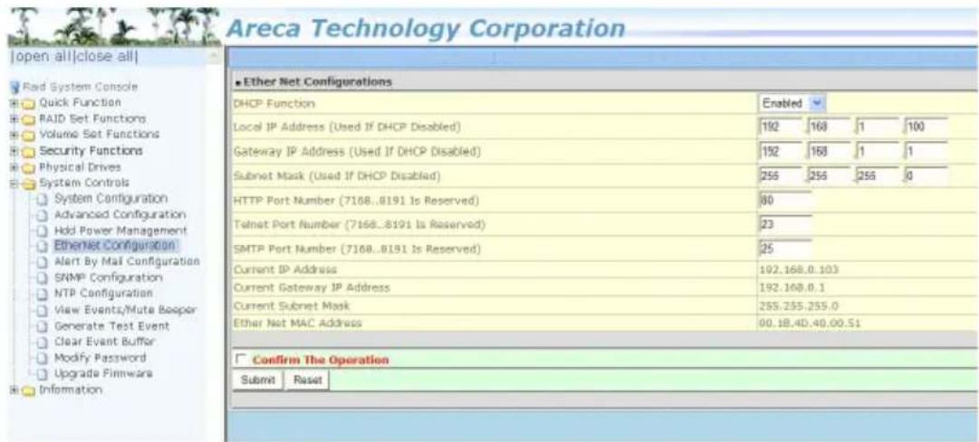 Areca Technology Corporation Open all|close all| Rad System Console Quick Function RAID Set Functions Volume Set Functions Security Functions Physical Drives System Controls System Configuration Advanced Configuration Hold Power Management Ethernet Configuration Alert By Mail Configuration SNMP Configuration NTP Configuration View Events/Mute Beoper Generate Test Event Clear Event Buffer Modify Password Upgrade Firmware Information Ether Net Configurations DHCP Function Enabled Local IP Address (Used If DHCP Disabled) 192 168 1 100 Gateway IP Address (Used If DHCP Disabled) 192 168 1 1 Subnet Mask (Used If DHCP Disabled) 255 255 255 0 HTTP Port Number (7168..8191 Is Reserved) 80 Telnet Port Number (7168..8191 Is Reserved) 23 SMTP Port Number (7168..8191 Is Reserved) 25 Current IP Address 192.168.0.103 Current Gateway IP Address 192.168.0.1 Current Subnet Mask 255.255.255.0 Ether Net MAC Address 00.18.40.40.00.51 Confirm The Operation Submit Rsset