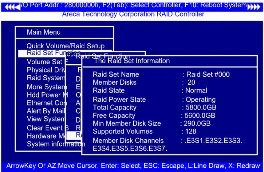 I/O Port Addr : 28000000h, F2(Tab): Select Controller, F10: Reboot System Areca Technology Corporation RAID Controller Main Menu Quick Volume/Raid Setup Raid Set Function Volume Set E Physical Drive R Raid System D More System E Hdd Power M O Ethernet Con A Alert By Mail C View System D Clear Event B R Hardware M R System information The Raid Set Information Raid Set Name : Raid Set #000 Member Disks : 20 Raid State : Normal Raid Power State : Operating Total Capacity : 5800.0GB Free Capacity : 5600.0GB Min Member Disk Size : 290.0GB Supported Volumes : 128 Member Disk Channels : .E3S1.E3S2.E3S3. E3S4.E3S5.E3S6.E3S7. ArrowKey Or AZ:Move Cursor, Enter: Select, ESC: Escape, L:Line Draw, X: Redraw