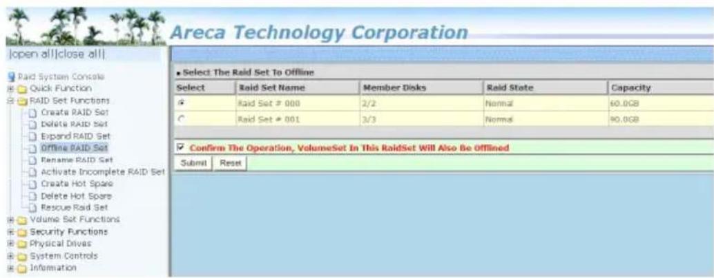 Areca Technology Corporation Open all||close all|| Paid System Console Quick Function RAID Set Functions Create RAID Set Delete RAID Set Expand RAID Set Offline RAID Set Rename RAID Set Activate Incomplete RAID Set Create Hot Spare Delete Hot Spare Rescue Raid Set Volume Set Functions Security Functions Physical Drives System Controls Information Select The Raid Set To Offline Select Raid Set Name Member Disks Raid State Capacity Raid Set # 000 2/2 Normal 60.0GB Raid Set # 001 3/3 Normal 90.0GB Confirm The Operation, VolumeSet In This RaidSet Will Also Be Offlined Submit Reset Area Technology Corporation