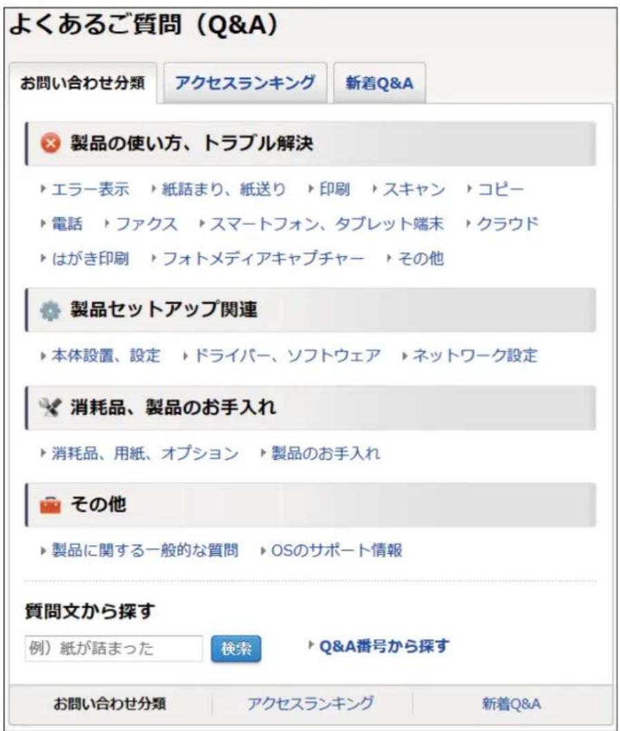 よくあるご質問（Q&A） お問い合わせ分類 アクセスランキング 新着Q&A × 製品の使い方、トラブル解決 ▶ エラー表示 ▶ 紙詰まり、紙送り ▶ 印刷 ▶ スキャン ▶ コピー ▶ 電話 ▶ ファクス ▶ スマートフォン、タブレット端末 ▶ クラウド ▶ はがき印刷 ▶ フォトメディアキャプチャー ▶ その他 ● 製品セットアップ関連 ▶ 本体設置、設定 ▶ ドライバー、ソフトウェア ▶ ネットワーク設定 × 消耗品、製品のお手入れ ▶ 消耗品、用紙、オプション ▶ 製品のお手入れ ○ その他 ▶ 製品に関する一般的な質問 ▶ OSのサポート情報 質問文から探す 例）紙が話まった 検索 ▶ Q&A番号から探す お問い合わせ分類 アクセスランキング 新着Q&A