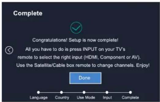 Complete Congratulations! Setup is now complete! All you have to do is press INPUT on your TV's remote to select the right input (HDMI, Component or AV). Use the Satellite/Cable box remote to change channels. Enjoy! Done Language Country Use Mode XiInput Complete