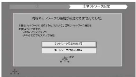 ②ネットワーク設定 有限ネットワークの接続が確認できませんでした。 本線をネットワークに確認すると、次のような使用なネットワーク特性をお使いいただけます。 ・お動画ジャンブリンク ・外からどこでもスマホで消滅 ネットワーク設定を続ける ネットワークに確認しない 決定