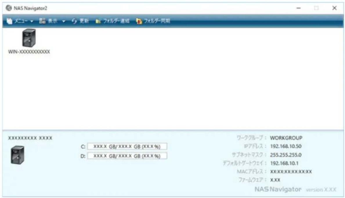 NAS Navigator2 メニュー ▼ ▼ 表示 ▼ 更新 フォルダー連絡 フォルダー同期 WIN-XXXXXXXXXXXX XXXXXXXXXXXX XXXX C: XXX.X GB/ XXX.X GB (XX.X %) D: XXX.X GB/ XXX.X GB (XX.X %) ワークグループ : WORKGROUP IPアドレス : 192.168.10.50 サブネットマスク : 255.255.255.0 デフォルトゲートウェイ : 192.168.10.1 MACアドレス : XX:XX:XX:XX:XX:XX ファームウェア : XXX NAS Navigator version X:XX