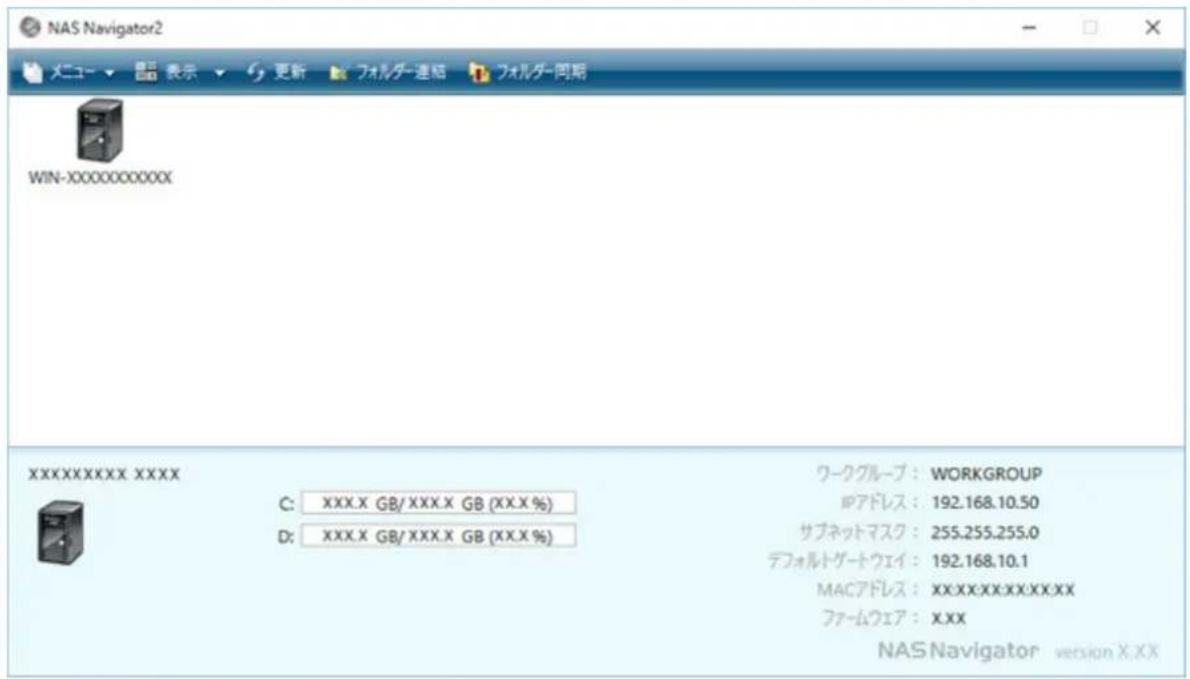 NAS Navigator2 メニュー 表示 更新 フォルダー連結 フォルダー同期 WIN-XXXXXXXXXXXX XXXXXXXXXXXX XXXX C: XXX.X GB/XXX.X GB (XX.X %) D: XXX.X GB/XXX.X GB (XX.X %) ワークグループ: WORKGROUP IPアドレス: 192.168.10.50 サブネットマスク: 255.255.255.0 デフォルトゲートウェイ: 192.168.10.1 MACアドレス: XX.XX.XX.XX.XX.XX ファームウェア: XXX NAS Navigator version X.XX
