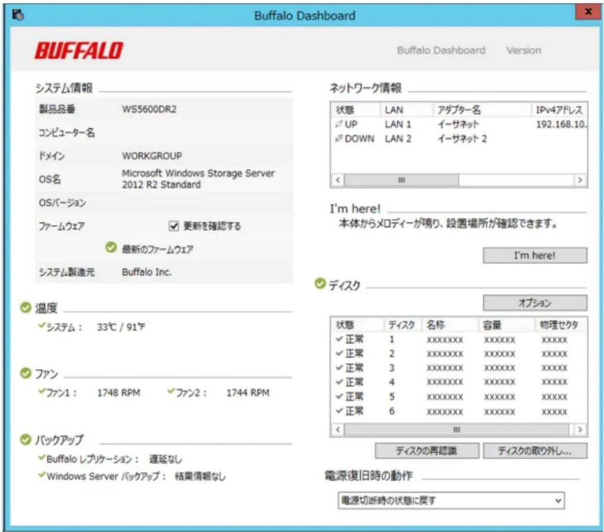Buffalo Dashboard Buffalo Dashboard Version システム情報 製品品番 WS5600DR2 コンピューター名 ドメイン WORKGROUP OS名 Microsoft Windows Storage Server 2012 R2 Standard OSバージョン ファームウェア 更新を確認する 最新のファームウェア システム製造元 Buffalo Inc. ネットワーク情報 状態 LAN アダプター名 IPv4アドレス UP LAN 1 イーサネット 192.168.10. DOWN LAN 2 イーサネット 2 I'm here! 本体からメロディーが鳴り、設置場所が確認できます。 I'm here! 温度 システム: 33℃ / 91℃ ファン ファン1: 1748 RPM ファン2: 1744 RPM バックアップ Buffalo レプリケーション: 遅延なし Windows Server バックアップ: 結果情報なし オプション 状態 ティスク 名称 容量 物理セクタ 正常 1 XXXXXXXX XXXXXX XXXXX 正常 2 XXXXXXXX XXXXXX XXXXX 正常 3 XXXXXXXX XXXXXX XXXXX 正常 4 XXXXXXXX XXXXXX XXXXX 正常 5 XXXXXXXX XXXXXX XXXXX 正常 6 XXXXXXXX XXXXXX XXXXX ディスクの再認識 ティスクの取り外し... 電源復旧時の動作 電源切断時の状態に戻す