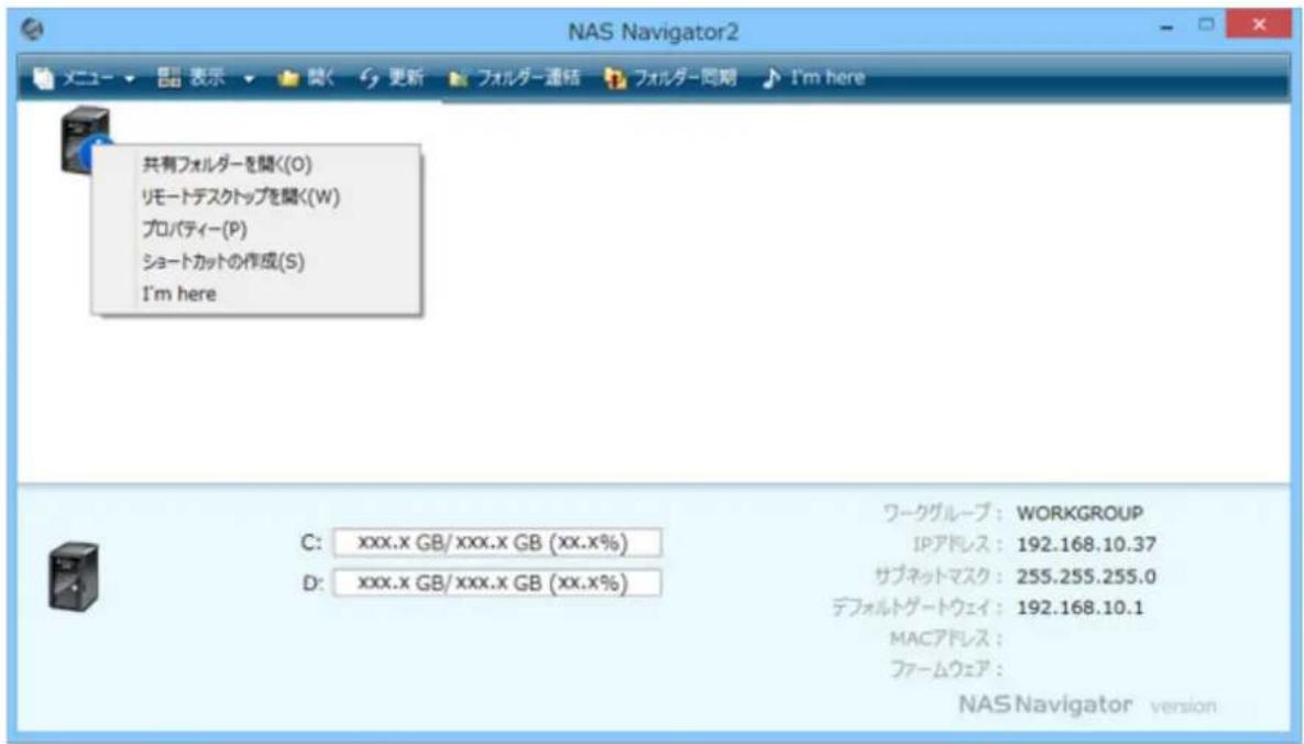 NAS Navigator2 メニュー ▼ 表示 ▼ 関く セン フォルダー連絡 フォルダー同期 I'm here 共有フォルダーを聞く(O) リモートデスクトップを聞く(W) プロパティー(P) ショートカットの作成(S) I'm here ワークグループ: WORKGROUP IPアドレス: 192.168.10.37 サブネットマスク: 255.255.255.0 デフォルトゲートウェイ: 192.168.10.1 MACアドレス: ファームウェア: NAS Navigator version C: xxx.x GB/xxx.x GB (xx.x%) D: xxx.x GB/xxx.x GB (xx.x%)